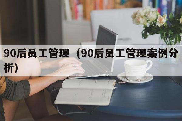 90后员工管理  (90后员工管理案例分析)